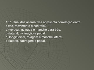 137. Qual das alternativas apresenta correlação entre eixos, movimento e controle? a) vertical, guinada e manche para trás. b) lateral, inclinação e pedal. c) longitudinal, rolagem e manche lateral. d) lateral, cabragem e pedal. 