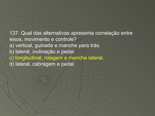 137. Qual das alternativas apresenta correlação entre eixos, movimento e controle? a) vertical, guinada e manche para trás. b) lateral, inclinação e pedal. c) longitudinal, rolagem e manche lateral. d) lateral, cabragem e pedal. 