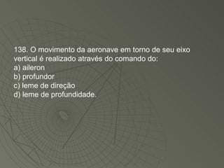138. O movimento da aeronave em torno de seu eixo vertical é realizado através do comando do: a) aileron b) profundor c) leme de direção d) leme de profundidade. 