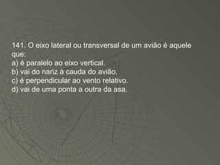 141. O eixo lateral ou transversal de um avião é aquele que: a) é paralelo ao eixo vertical. b) vai do nariz à cauda do avião. c) é perpendicular ao vento relativo. d) vai de uma ponta a outra da asa. 