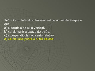 141. O eixo lateral ou transversal de um avião é aquele que: a) é paralelo ao eixo vertical. b) vai do nariz à cauda do avião. c) é perpendicular ao vento relativo. d) vai de uma ponta a outra da asa. 