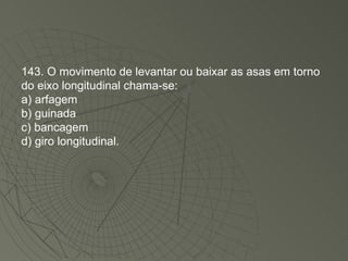 143. O movimento de levantar ou baixar as asas em torno do eixo longitudinal chama-se: a) arfagem b) guinada c) bancagem d) giro longitudinal. 