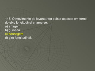 143. O movimento de levantar ou baixar as asas em torno do eixo longitudinal chama-se: a) arfagem b) guinada c) bancagem d) giro longitudinal. 