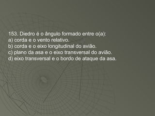 153. Diedro é o ângulo formado entre o(a): a) corda e o vento relativo. b) corda e o eixo longitudinal do avião. c) plano da asa e o eixo transversal do avião. d) eixo transversal e o bordo de ataque da asa. 