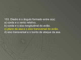 153. Diedro é o ângulo formado entre o(a): a) corda e o vento relativo. b) corda e o eixo longitudinal do avião. c) plano da asa e o eixo transversal do avião. d) eixo transversal e o bordo de ataque da asa. 