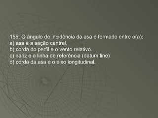 155. O ângulo de incidência da asa é formado entre o(a): a) asa e a seção central. b) corda do perfil e o vento relativo. c) nariz e a linha de referência (datum line) d) corda da asa e o eixo longitudinal. 