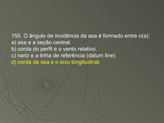 155. O ângulo de incidência da asa é formado entre o(a): a) asa e a seção central. b) corda do perfil e o vento relativo. c) nariz e a linha de referência (datum line) d) corda da asa e o eixo longitudinal. 