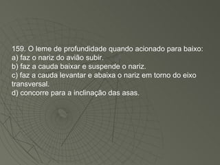 159. O leme de profundidade quando acionado para baixo: a) faz o nariz do avião subir. b) faz a cauda baixar e suspende o nariz. c) faz a cauda levantar e abaixa o nariz em torno do eixo transversal. d) concorre para a inclinação das asas. 