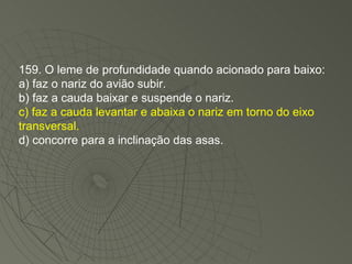 159. O leme de profundidade quando acionado para baixo: a) faz o nariz do avião subir. b) faz a cauda baixar e suspende o nariz. c) faz a cauda levantar e abaixa o nariz em torno do eixo transversal. d) concorre para a inclinação das asas. 
