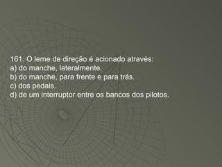 161. O leme de direção é acionado através: a) do manche, lateralmente. b) do manche, para frente e para trás. c) dos pedais. d) de um interruptor entre os bancos dos pilotos. 