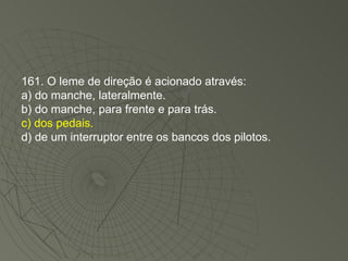 161. O leme de direção é acionado através: a) do manche, lateralmente. b) do manche, para frente e para trás. c) dos pedais. d) de um interruptor entre os bancos dos pilotos. 