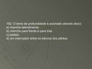 162. O leme de profundidade é acionado através de(o): a) manche lateralmente. b) manche para frente e para trás. c) pedais. d) um interruptor entre os bancos dos pilotos. 