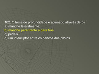162. O leme de profundidade é acionado através de(o): a) manche lateralmente. b) manche para frente e para trás. c) pedais. d) um interruptor entre os bancos dos pilotos. 