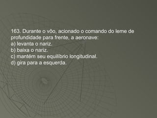 163. Durante o vôo, acionado o comando do leme de profundidade para frente, a aeronave: a) levanta o nariz. b) baixa o nariz. c) mantém seu equilíbrio longitudinal. d) gira para a esquerda. 