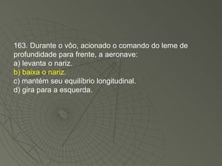 163. Durante o vôo, acionado o comando do leme de profundidade para frente, a aeronave: a) levanta o nariz. b) baixa o nariz. c) mantém seu equilíbrio longitudinal. d) gira para a esquerda. 