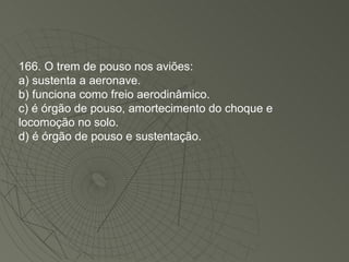 166. O trem de pouso nos aviões: a) sustenta a aeronave. b) funciona como freio aerodinâmico. c) é órgão de pouso, amortecimento do choque e locomoção no solo. d) é órgão de pouso e sustentação. 