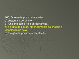 166. O trem de pouso nos aviões: a) sustenta a aeronave. b) funciona como freio aerodinâmico. c) é órgão de pouso, amortecimento do choque e locomoção no solo. d) é órgão de pouso e sustentação. 