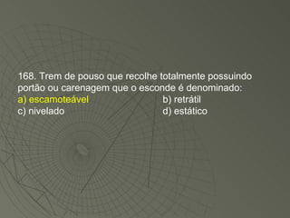 168. Trem de pouso que recolhe totalmente possuindo portão ou carenagem que o esconde é denominado: a) escamoteável b) retrátil c) nivelado d) estático 
