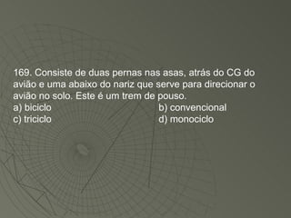 169. Consiste de duas pernas nas asas, atrás do CG do avião e uma abaixo do nariz que serve para direcionar o avião no solo. Este é um trem de pouso. a) biciclo b) convencional c) triciclo d) monociclo 