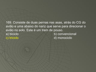 169. Consiste de duas pernas nas asas, atrás do CG do avião e uma abaixo do nariz que serve para direcionar o avião no solo. Este é um trem de pouso. a) biciclo b) convencional c) triciclo d) monociclo 