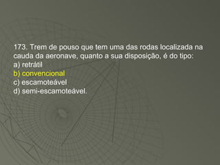 173. Trem de pouso que tem uma das rodas localizada na cauda da aeronave, quanto a sua disposição, é do tipo: a) retrátil b) convencional c) escamoteável d) semi-escamoteável. 