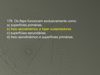176. Os flaps funcionam exclusivamente como: a) superfícies primárias. b) freio aerodinâmico e hiper sustentadores c) superfícies secundárias. d) freio aerodinâmico e superfícies primárias. 