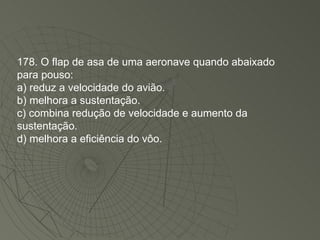 178. O flap de asa de uma aeronave quando abaixado para pouso: a) reduz a velocidade do avião. b) melhora a sustentação. c) combina redução de velocidade e aumento da sustentação. d) melhora a eficiência do vôo. 