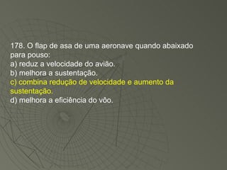 178. O flap de asa de uma aeronave quando abaixado para pouso: a) reduz a velocidade do avião. b) melhora a sustentação. c) combina redução de velocidade e aumento da sustentação. d) melhora a eficiência do vôo. 