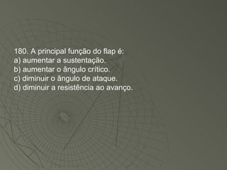 180. A principal função do flap é: a) aumentar a sustentação. b) aumentar o ângulo crítico. c) diminuir o ângulo de ataque. d) diminuir a resistência ao avanço. 