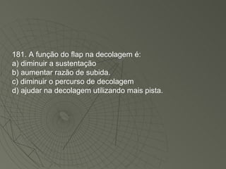 181. A função do flap na decolagem é: a) diminuir a sustentação b) aumentar razão de subida. c) diminuir o percurso de decolagem d) ajudar na decolagem utilizando mais pista. 
