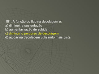 181. A função do flap na decolagem é: a) diminuir a sustentação b) aumentar razão de subida. c) diminuir o percurso de decolagem d) ajudar na decolagem utilizando mais pista. 