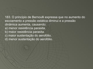 183. O princípio de Bernoulli expressa que no aumento do escoamento a pressão estática diminui e a pressão dinâmica aumenta, causando: a) menor resistência parasita. b) maior resistência parasita. c) maior sustentação do aerofólio. d) menor sustentação do aerofólio. 