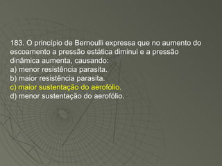 183. O princípio de Bernoulli expressa que no aumento do escoamento a pressão estática diminui e a pressão dinâmica aumenta, causando: a) menor resistência parasita. b) maior resistência parasita. c) maior sustentação do aerofólio. d) menor sustentação do aerofólio. 