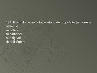 184. Exemplo de aeróstato dotado de propulsão (motores e hélice) é: a) balão b) planador c) dirigível d) helicóptero 