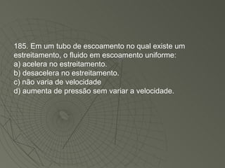 185. Em um tubo de escoamento no qual existe um estreitamento, o fluido em escoamento uniforme: a) acelera no estreitamento. b) desacelera no estreitamento. c) não varia de velocidade d) aumenta de pressão sem variar a velocidade. 