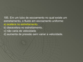 185. Em um tubo de escoamento no qual existe um estreitamento, o fluido em escoamento uniforme: a) acelera no estreitamento. b) desacelera no estreitamento. c) não varia de velocidade d) aumenta de pressão sem variar a velocidade. 