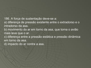 186. A força de sustentação deve-se a: a) diferença de pressão existente entre o extradorso e o intradorso da asa. b) movimento do ar em torno da asa, que torna o avião mais leve que o ar. c) diferença entre a pressão estática e pressão dinâmica em torno da asa. d) impacto do ar contra a asa. 
