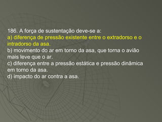 186. A força de sustentação deve-se a: a) diferença de pressão existente entre o extradorso e o intradorso da asa. b) movimento do ar em torno da asa, que torna o avião mais leve que o ar. c) diferença entre a pressão estática e pressão dinâmica em torno da asa. d) impacto do ar contra a asa. 
