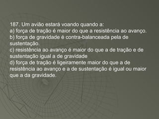 187. Um avião estará voando quando a: a) força de tração é maior do que a resistência ao avanço. b) força de gravidade é contra-balanceada pela de sustentação. c) resistência ao avanço é maior do que a de tração e de sustentação igual a de gravidade d) força de tração é ligeiramente maior do que a de resistência ao avanço e a de sustentação é igual ou maior que a da gravidade. 