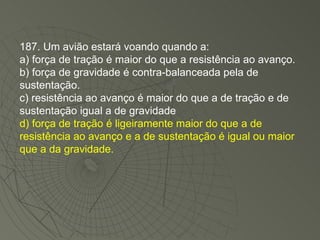 187. Um avião estará voando quando a: a) força de tração é maior do que a resistência ao avanço. b) força de gravidade é contra-balanceada pela de sustentação. c) resistência ao avanço é maior do que a de tração e de sustentação igual a de gravidade d) força de tração é ligeiramente maior do que a de resistência ao avanço e a de sustentação é igual ou maior que a da gravidade. 