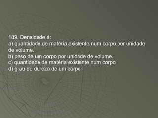 189. Densidade é: a) quantidade de matéria existente num corpo por unidade de volume. b) peso de um corpo por unidade de volume. c) quantidade de matéria existente num corpo d) grau de dureza de um corpo 