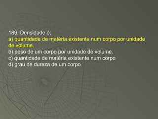 189. Densidade é: a) quantidade de matéria existente num corpo por unidade de volume. b) peso de um corpo por unidade de volume. c) quantidade de matéria existente num corpo d) grau de dureza de um corpo 