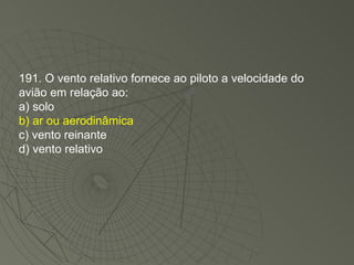 191. O vento relativo fornece ao piloto a velocidade do avião em relação ao: a) solo b) ar ou aerodinâmica c) vento reinante d) vento relativo 