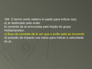 194. O termo vento relativo é usado para indicar o(a): a) ar deslocado pelo avião b) corrente de ar provocada pela tração do grupo motopropulsor. c) fluxo da corrente de ar em que o avião está se movendo d) pressão de impacto nos tubos para indicar a velocidade do ar. 
