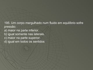 195. Um corpo mergulhado num fluido em equilíbrio sofre pressão: a) maior na parte inferior. b) igual somente nas laterais. c) maior na parte superior. d) igual em todos os sentidos 