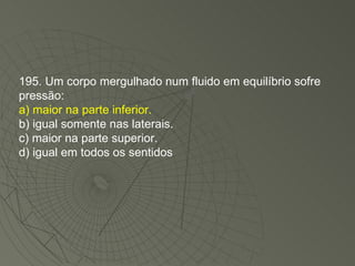 195. Um corpo mergulhado num fluido em equilíbrio sofre pressão: a) maior na parte inferior. b) igual somente nas laterais. c) maior na parte superior. d) igual em todos os sentidos 