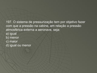 197. O sistema de pressurização tem por objetivo fazer com que a pressão na cabine, em relação a pressão atmosférica externa a aeronave, seja: a) igual b) menor c) maior d) igual ou menor 