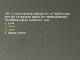 197. O sistema de pressurização tem por objetivo fazer com que a pressão na cabine, em relação a pressão atmosférica externa a aeronave, seja: a) igual b) menor c) maior d) igual ou menor 