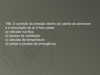198. O controle da pressão dentro da cabine da aeronave e a renovação de ar é feito pelas: a) válvulas out-flow b) janelas de ventilação c) válvulas de temperatura d) portas e janelas de emergência 