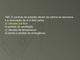 198. O controle da pressão dentro da cabine da aeronave e a renovação de ar é feito pelas: a) válvulas out-flow b) janelas de ventilação c) válvulas de temperatura d) portas e janelas de emergência 